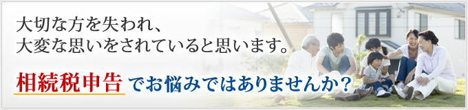 大切な方を失われ、大変な思いをされていると思います。相続税申告でお悩みではありませんか？