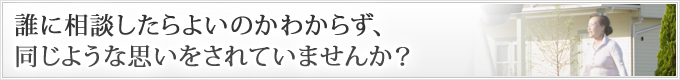 誰に相談したらよいのかわからず、同じような思いをされていませんか？