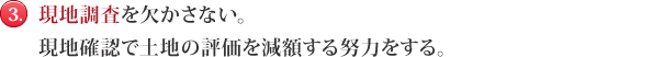 現地調査を欠かさない。現地確認で土地の評価を減額する努力をする。