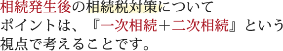 相続発生後の相続税対策について― ポイントは、『一次相続＋二次相続』という視点で考えることです。