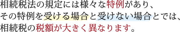 相続税法の規定には様々な特例があり、その特例を受ける場合と受けない場合とでは、相続税の税額が大きく異なります。