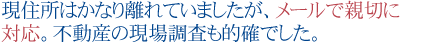 現住所はかなり離れていましたが、メールで親切に対応。
不動産の現場調査も的確でした。
