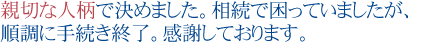 親切な人柄で決めました。
相続で困っていましたが、順調に手続き終了。感謝しております。
