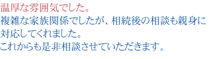 温厚な雰囲気でした。
複雑な家族関係でしたが、相続後の相談も親身に対応してくれました。
これからも是非相談させていただきます。
