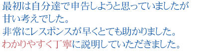 最初は自分達で申告しようと思っていましたが甘い考えでした。
非常にレスポンスが早くとても助かりました。わかりやすく丁寧に説明していただきました。