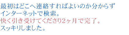 最初はどこへ連絡すればよいのか分からず
インターネットで検索。快く引き受けてくださり２ヶ月で完了。スッキリしました。
