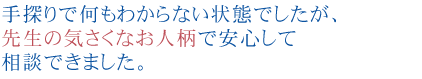 手探りで何もわからない状態でしたが、先生の気さくなお人柄で安心して相談できました。

