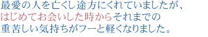 最愛の人を亡くし途方にくれていましたが、
はじめてお会いした時からそれまでの重苦しい気持ちがフーと軽くなりました