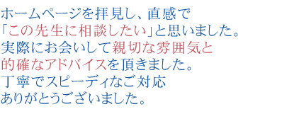 ホームページを拝見し、直感で「この先生に相談したい」と思いました。
実際にお会いして新設な雰囲気と的確なアドバイスを頂きました。
丁寧でスピーディなご対応ありがとうございました。