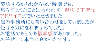 契約するかもわからない時期でも、
焦らすようなことは言われず、親切で丁寧なアドバイスまでいただきました。
他の事務所にも問い合わせをしていましたが、任せる気になれませんでした。
お電話でもとても信頼感がありました。
お任せして本当に良かったです。
