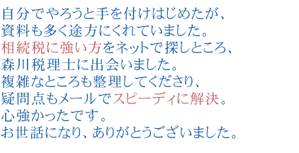 自分でやろうと手を付けはじめたが、資料も多く途方にくれていました。
相続税に強い方をネットで探しところ、森川税理士に出会いました。
複雑なところも整理してくださり、疑問点もメールでスピーディに解決。
心強かったです。
お世話になり、ありがとうございました。
