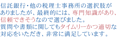 信託銀行・他の税理士事務所の選択肢がありましたが、最終的には、専門知識があり、
信頼できそうなので選びました。
質問や書類に関してもタイムリーかつ適切な対応をいただき、非常に満足しています。

