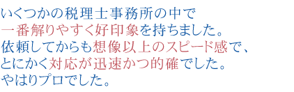 いくつかの税理士事務所の中で一番解りやすく好印象を持ちました。
依頼してからも想像以上のスピード感で、とにかく対応が迅速かつ的確でした。
やはりプロでした。


