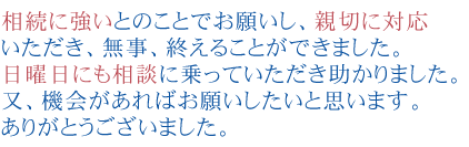 相続に強いとのことでお願いし、親切に対応いただき、無事、終えることができました。
日曜日にも相談に乗っていただき助かりました。
又、機会があればお願いしたいと思います。ありがとうございました。
。


