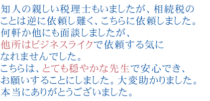 知人の親しい税理士もいましたが、相続税のことは逆に依頼し難く、こちらに依頼しました。
何軒か他にも面談しましたが、他所はビジネスライクで依頼する気になれませんでした。こちらは、とても穏やかな先生で安心でき、お願いすることにしました。大変助かりました。本当にありがとうございました。