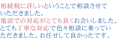 相続税に詳しいということで相談させていただきました。電話での対応がとても良くお会いしました。とても丁寧な対応で色々相談に乗っていただきました。
お任せして良かったです。