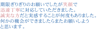期限ぎりぎりのお願いでしたが笑顔で迅速丁寧に対応していただきました。
誠実な方だと実感することが何度もありました。
何かの機会ができましたらまたお願いしようと思います。
