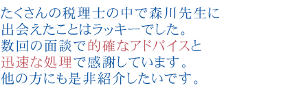 たくさんの税理士の中で森川先生に出会えたことはラッキーでした。
数回の面談で的確なアドバイスと迅速な処理で感謝しています。
他の方にも是非紹介したいです
