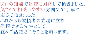 プロの知識で迅速に対応して頂きました。
気さくで相談しやすい雰囲気で丁寧に応じて頂きました。
これからも依頼者の立場に立ち信頼できる先生として、益々ご活躍されることを願います。