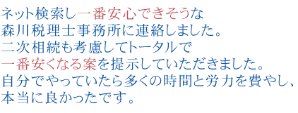 ネット検索し一番安心できそうな森川税理士事務所に連絡しました。
              二次相続も考慮してトータルで一番安くなる案を提示していただきました。
              自分でやっていたら多くの時間と労力を費やし、高い税金を払うところでした。本当に良かったです。

