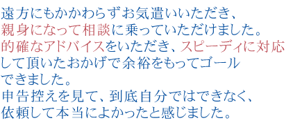 遠方にもかかわらずお気遣いいただき、親身になって相談に乗っていただけました。
              的確なアドバイスをいただき、スピーディに対応して頂いたおかげで余裕をもってゴールできました。
              申告控えを見て、到底自分ではできなく、依頼して本当によかったと感じました。
