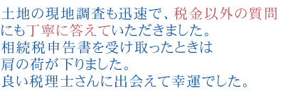 土地の現地調査も迅速で、税金以外の質問にも丁寧に答えていただきました。
              相続税申告書を受け取ったときは肩の荷が下りました。良い税理士さんに出会えて幸運でした

