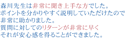 森川先生は非常に聞き上手な方でした。
ポイントを分かりやすく説明していただけたので非常に助かりました。
質問に対してのリターンが非常に早くそれが安心感を得ることができました。
