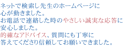 ネットで検索し先生のホームページに心が動きました。
お電話で連絡した時のやさしい誠実な応答に安心しました。
的確なアドバイス、質問にも丁寧に答えてくださり信頼してお願いできました