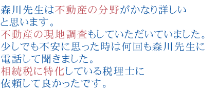 森川先生は不動産の分野がかなり詳しいと思います。
不動産の現地調査もしていただいていました。
少しでも不安に思った時は何回も森川先生に電話して聞きました。
相続税に特化している税理士に依頼して良かったです。
