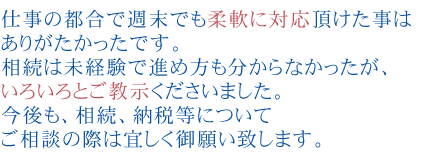 仕事の都合で週末でも柔軟に対応頂けた事はありがたかったです。
相続は未経験で進め方も分からなかったが、いろいろとご教示くださいました。
今後も、相続、納税等についてご相談の際は宜しく御願い致します。