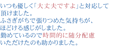いつも優しく「大丈夫ですよ」と対応して頂けました。
ふさぎがちで張りつめた気持ちが、ほどける感じがしました。
勤めているので時間的に随分配慮いただけたのも助かりました。
