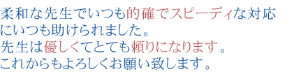 柔和な先生でいつも的確でスピーディな対応にいつも助けられました。
先生は優しくてとても頼りになります。
これからもよろしくお願い致します。