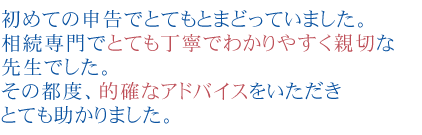 初めての申告でとてもとまどっていました。
相続専門でとても丁寧でわかりやすく親切な先生でした。
その都度、的確なアドバイスをいただきとても助かりました。
