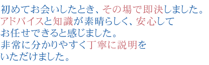 初めてお会いしたとき、その場で即決しました。
アドバイスと知識が素晴らしく、安心してお任せできると感じました。
非常に分かりやすく丁寧に説明をいただけました。